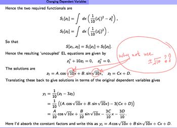 Hence the two required functionals are
So that
Changing Dependent Variables
The solutions are
S[Z1, Z2] S₁ [21] + S₂[z2].
Hence the resulting 'uncoupled' EL equations are given by
z₁ + 10Z₁ = 0, z = 0.
у1 =
Z1 = A. cos 10x + B. sin √10x, z2 = Cx + D.
Translating these back to give solutions in terms of the original dependent variables gives
=
1
=
dx
51/21-/ dr (10 (26²-2²).
S2[²2] = / dx (11(²2)²2).
-(Z1 - 3z2)
10
1
((A.C cos √√10x + B. sin √10x) − 3(Cx + D))
3C
3D
B
10
10
10
Here I'd absorb the constant factors and write this as y₁ = A cos √10x + B sin √10x + Cx + D.
10
A
10
cos √ 10x +
why not use
sin √10x
± √TO ? ?
-X-