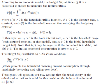 According
household
to an economic model, the budget b(t) at time t ≥ 0 in a
is chosen to maximise the lifetime utility
UM = [ die
₁
dt e-ßt u(c(t)),
where u(c) ≥ 0 is the household utility function, ß> 0 is the discount rate, a
constant, and c(t) is the household consumption satisfying the budgetary
equation
b'(t) = yb(t) + wc(t), b(0) = bo.
In this equation, y> 0 is the bank interest rate, w> 0 is the household wage
(both assumed constant in this model), and bo > 0 is the initial household
budget b(0). Note that b(t) may be negative if the household is in debt, but
c(t) > 0. The initial household consumption is c(0) = co > 0.
The budget b(t) is subject to a No-Ponzi condition
lim et b(t) ≥ 0
t-→∞
(which prevents the household financing current consumption through
indefinitely borrowing and rolling over debt).
Throughout this question you may assume that the usual theory of the
calculus of variations is valid for this model on the infinite time interval
t = [0, ∞).