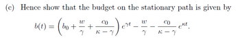 (c) Hence show that the budget on the stationary path is given by
-) ert.
ekt
W
b(t) = | bo+ ~ +
Y
K
CO
W
Y
CO
K-Y