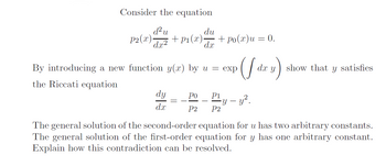 Consider the equation
d² u
du
P2(x)- + P₁(x). + Po(x)u = 0.
d.x
dx²
By introducing a new function y(x) by u = exp (f dx y)
the Riccati equation
dy
dx
Po P1
P2
-y - y².
P2
show that y satisfies
The general solution of the second-order equation for u has two arbitrary constants.
The general solution of the first-order equation for y has one arbitrary constant.
Explain how this contradiction can be resolved.