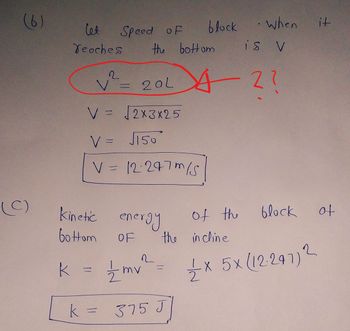 (6)
(C)
let
Teoches
the bottom
is V
2
V²= 20L 42?
??
V = √2X3X25
V = J150
V
11
Speed of
=
12:247m/s
energy
OF
1/2mv
Kinetic
bottom
k = 21/12/2
k
block
when
of the
block
x 5x (12-297) 2
the incline
=
2
375 J
it
of