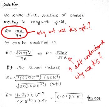 solution
We know that, sadius of charge
moving in magnetic field,
R= mu
98
why
not use this eft.?
It can be modified as.
2 mq v
R=
√2mV
9 B
Put the known values,
R = √2 (6.7x10-27) (3x10³)
√2x4.6x10-19) (0.40)
R = 4.483 X 10-12
=
4x10-10 x0.40
R=
јава
I don't understand
Why use this?
0.0280 m
Answer