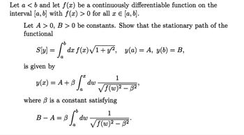 Let a < b and let f(x) be a continuously differentiable function on the
interval [a, b] with f(x) > 0 for all x = [a, b].
Let A > 0, B > 0 be constants. Show that the stationary path of the
functional
·b
S[y] ["*
=
is given by
y(x)
dx f(x)√1+y¹², y(a) = A, y(b) = B,
S²
= A+B
dw
1
√f(w)² – ß²¹
where is a constant satisfying
1
B-A=0 [ dw √f (w)
√f (w)² – ß²