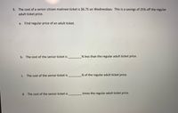 3. The cost of a senior citizen matinee ticket is $6.75 on Wednesdays. This is a savings of 25% off the regular
adult ticket price.
a. Find regular price of an adult ticket.
b. The cost of the senior ticket is
% less than the regular adult ticket price.
The cost of the senior ticket is
% of the regular adult ticket price.
C.
d. The cost of the senior ticket is
times the regular adult ticket price.
