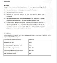 QUESTION 2
REQUIRED
Study the information provided below and answer the following questions independently:
2.1 Calculate the expected total Marginal Income and Net Profit/Loss.
2.2 Calculate the break-even quantity.
2.3 Calculate the break-even value, if the fixed costs are 10% greater than
anticipated.
2.4 Calculate the number units required to break-even if the selling price is reduced
by R40, and sales commission is calculated at 10% of the selling price.
2.5 Suppose Voltex Manufacturers wants to make provision for an increase in
advertising by R30 000 and a drop in the selling price by R100 per unit, with the
expectation that sales will increase by 400 units. Will profitability improve?
Motivate your answer with the relevant calculations.
INFORMATION
Voltex Manufacturers plans to start Project Beta and the following information is applicable to the
project for the first financial year:
Estimated sales for the financial year
2 000 units
Selling price per unit
R800
Variable manufacturing costs per unit
R420
Fixed manufacturing overheads
R330 000
Fixed selling and administrative expenses
R150 000
Sales commission per unit
R60
