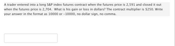 A trader entered into a long S&P index futures contract when the futures price is 2,591 and closed it out
when the futures price is 2,704. What is his gain or loss in dollars? The contract multiplier is $250. Write
your answer in the format as 10000 or -10000, no dollar sign, no comma.