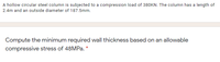 A hollow circular steel column is subjected to a compression load of 380KN. The column has a length of
2.4m and an outside diameter of 187.5mm.
Compute the minimum required wall thickness based on an allowable
compressive stress of 48MPa.
