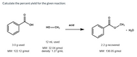 Calculate the percent yield for the given reaction:
HO.
acid
CH3
HO-CH3
+ H20
12 mL used
3.0 g used
2.2 g recovered
MW: 32.04 g/mol
density: 1.27 g/mL
MW: 122.12 g/mol
MW: 136.05 g/mol
