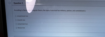 Question 1
According to Sternberg's triangular theory, the type of love that has intimacy, passion, and commitment is
companionate love
romantic love
consummate love
fatuous love