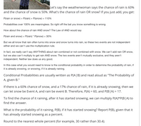 Let's say the weatherwoman says the chance of rain is 60%
and the chance of snow is 50%. What's the chance of rain OR snow? If you just add, you get:
P(rain or snow) = P(rain) + P(snow) = 110%
Probabilities over 100% are meaningless. So right off the bat you know something is wrong.
How about the chance of rain AND snow? The Law of AND would say
P(rain and snow) = P(rain) * P(snow) = 30%
But we all know that rain often turns into snow and snow turns into rain, so these two events are not independent
either and we can't use the multiplication rule.
In fact, we really can't say ANYTHING about rain combined or not combined with snow. We can't add rain OR snow,
but we also can't multiply to get rain AND snow. The two events aren't mutually exclusive, and they aren't
independent. Neither law does us any good.
In this case what you would need to know is the conditional probability in order to determine the probability of rain, if
it is already snowing, or snowing, if it is already raining.
Conditional Probabilities are usually written as P(A|B) and read aloud as "The Probability of
A, given B."
If there is a 60% chance of snow, and a 17% chance of rain, if it is already snowing, then we
can let snow be Event A, and rain be event B. Therefore, P(A) = 60, and P(B|A) = 17.
%3D
To find the chance of it raining, after it has started snowing, we can multiply P(A)*P(B|A) to
find the answer.
What is the probability of it raining, P(B), if it has started snowing? Report P(B), given that it
has already started snowing as a percent.
Round to the nearest whole percent (for example, 30 rather than 30.4).
