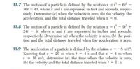 11.7 The motion of a particle is defined by the relation x = - 6-
36t – 40, where x and t are expressed in feet and seconds, respec-
tively. Determine (a) when the velocity is zero, (b) the velocity, the
acceleration, and the total distance traveled when x = 0.
11.8 The motion of a particle is defined by the relation x = - 9 +
24t - 8, where r and t are expressed in inches and seconds,
respectively. Determine (a) when the velocity is zero, (b) the posi-
tion and the total distance traveled when the acceleration is zero.
11.9 The acceleration of a particle is defined by the relation a = -8 m/s.
Knowing that x = 20 m when t = 4 s and that r = 4 m when
v = 16 m/s, determine (a) the time when the velocity is zero,
(b) the velocity and the total distance traveled when t = il s.
