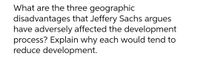 What are the three geographic
disadvantages that Jeffery Sachs argues
have adversely affected the development
process? Explain why each would tend to
reduce development.
