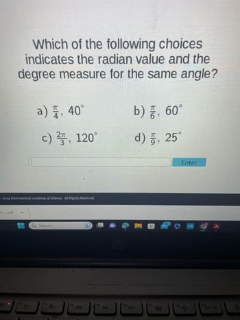 ### Radian and Degree Measure Equivalence Question

#### Question:
Which of the following choices indicates the radian value and the degree measure for the same angle?

a) \(\frac{\pi}{4}\), \(40^\circ\)  
b) \(\frac{\pi}{6}\), \(60^\circ\)  
c) \(\frac{2\pi}{3}\), \(120^\circ\)  
d) \(\frac{\pi}{9}\), \(25^\circ\)  

#### Answer Entry:
[Answer submission box with an "Enter" button below it]

#### Additional Information:
This question is provided by the International Academy of Science for educational purposes. The correct option can be identified by converting between radians and degrees using the conversion formula \( \theta (\text{in degrees}) = \theta (\text{in radians}) \times \frac{180}{\pi} \) or vice versa.

(Note: There are no graphs or diagrams present in this image.)