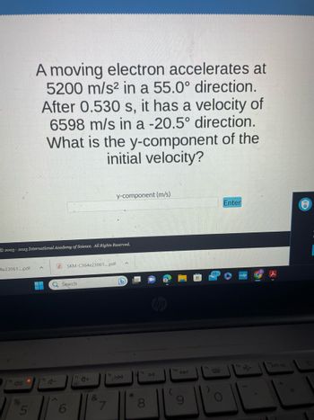 4e23061....pdf
2003-2023 International Academy of Science. All Rights Reserved.
%
A moving electron accelerates at
5200 m/s² in a 55.0° direction.
After 0.530 s, it has a velocity of
6598 m/s in a -20.5° direction.
What is the y-component of the
initial velocity?
5
16
SKM-C364e23061....pdf
Q Search
6
y-component (m/s)
&
7
^
(b)
*
8
DII
ho
DDI
Enter
f12
prt sc
6