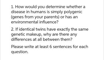 1. How would you determine whether a
disease in humans is simply polygenic
(genes from your parents) or has an
environmental influence?
2. If identical twins have exactly the same
genetic makeup, why are there any
differences at all between them?
Please write at least 6 sentences for each
question.