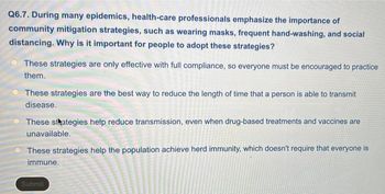 Q6.7. During many epidemics, health-care professionals emphasize the importance of
community mitigation strategies, such as wearing masks, frequent hand-washing, and social
distancing. Why is it important for people to adopt these strategies?
These strategies are only effective with full compliance, so everyone must be encouraged to practice
them.
These strategies are the best way to reduce the length of time that a person is able to transmit
disease.
These strategies help reduce transmission, even when drug-based treatments and vaccines are
unavailable.
These strategies help the population achieve herd immunity, which doesn't require that everyone is
immune.
Submit