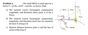 Problem 2
- The shaft OBCD is acted upon by 2
forces T = 50 lbs., and F = 200 lbs., as shown. Find:
a) The moment (vector [rectangular components],
magnitude, and direction) about point A of the 2
forces.
b) The moment (vector [rectangular components],
magnitude, and direction) about line CA caused by
the force F acting at D.
c) Shortest distance between point A and the line of
action of the force F.
z
-20 in.16 in..
T = 50 lb
D
15 in.
B
F = 200 lb
12 in.
A
18 in.