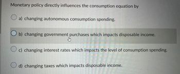 Monetary policy directly influences the consumption equation by
a) changing autonomous consumption spending.
Ob) changing government purchases which impacts disposable income.
c) changing interest rates which impacts the level of consumption spending.
d) changing taxes which impacts disposable income.