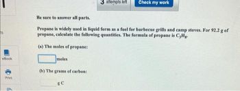 eBook
Print
6
moles
Be sure to answer all parts.
Propane is widely used in liquid form as a fuel for barbecue grills and camp stoves. For 92.2 g of
propane, calculate the following quantities. The formula of propane is C3Hg.
(a) The moles of propane:
(b) The grams of carbon:
3 attempts left
RC
Check my work