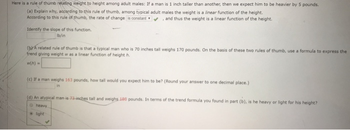 Here is a rule of thumb
ing weight to height among adult males: If a man is 1 inch taller than another, then we expect him to be heavier by 5 pounds
(a) Explain why, accarding to this rule of thumb, among typical adult males the weight is a linear function of the height.
According to this rule of thumb, the rate of change is constantand thus the weight is a linear function of the height.
Identify the slope of this function.
lb/in
(yr A related rule of thumb is that a typical man who is 70 inches tall weighs 170 pounds. On the basis of these two rules of thumb, use a formula to express the
trend giving weight w as a linear function of height h.
w(h).
(c) If a man weighs 163 pounds, how tall would you expect him to be? (Round your answer to one decimal place,)
in
(d) An atvpical man is
all and weighs 1a0 pounds. In terms of the trend formula you found in part (b), is he heavy or light for his height?
heavy
light
