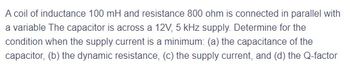 A coil of inductance 100 mH and resistance 800 ohm is connected in parallel with
a variable The capacitor is across a 12V, 5 kHz supply. Determine for the
condition when the supply current is a minimum: (a) the capacitance of the
capacitor, (b) the dynamic resistance, (c) the supply current, and (d) the Q-factor