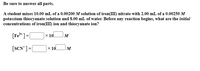 Be sure to answer all parts.
A student mixes 10.00 mL of a 0.00200 M solution of iron(III) nitrate with 2.00 mL of a 0.00250 M
potassium thiocyanate solution and 8.00 mL of water. Before any reaction begins, what are the initial
concentrations of iron(III) ion and thiocyanate ion?
[Fe* ]=[
Ox 10l
M
[SCN]=|
х 10
%3!
