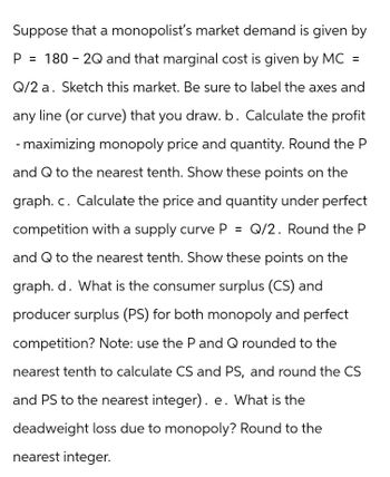 Suppose that a monopolist's market demand is given by
P = 180-2Q and that marginal cost is given by MC =
Q/2 a. Sketch this market. Be sure to label the axes and
any line (or curve) that you draw. b. Calculate the profit
- maximizing monopoly price and quantity. Round the P
and Q to the nearest tenth. Show these points on the
graph. c. Calculate the price and quantity under perfect
competition with a supply curve P = Q/2. Round the P
and Q to the nearest tenth. Show these points on the
graph. d. What is the consumer surplus (CS) and
producer surplus (PS) for both monopoly and perfect
competition? Note: use the P and Q rounded to the
nearest tenth to calculate CS and PS, and round the CS
and PS to the nearest integer). e. What is the
deadweight loss due to monopoly? Round to the
nearest integer.