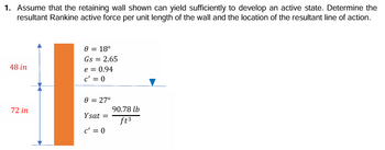 1. Assume that the retaining wall shown can yield sufficiently to develop an active state. Determine the
resultant Rankine active force per unit length of the wall and the location of the resultant line of action.
0 = 18°
Gs = 2.65
48 in
e = 0.94
72 in
c' = 0
0 = 27°
Ysat=
c' = 0
90.78 lb
ft³