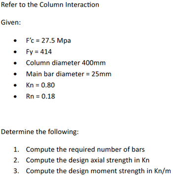 Refer to the Column Interaction
Given:
•
F'c = 27.5 Mpa
•
Fy = 414
•
•
Column diameter 400mm
Main bar diameter = 25mm
•
Kn = 0.80
•
Rn = 0.18
Determine the following:
1. Compute the required number of bars
2. Compute the design axial strength in Kn
3. Compute the design moment strength in kn/m