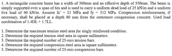 1. A rectangular concrete beam has a width of 300mm and an effective depth of 550mm. The beam is
simply supported over a span of 6m and is used to carry a uniform dead load of 25 kN/m and a uniform
live load of 40 kN/m. Assume fc' 21 MPa and fy = 312 MPa. Compression reinforcement, if
necessary, shall be placed at a depth 80 mm from the outermost compression concrete. Used load
combination of 1.4DL+ 1.7LL.
1. Determine the maximum tension steel area for singly reinforced condition.
2. Determine the required tension steel area in square millimeters.
3. Determine the required number of 25-mm tension bars.
4. Determine the required compression steel area in square millimeters.
5. Determine the required number of 25-mm compression bars.