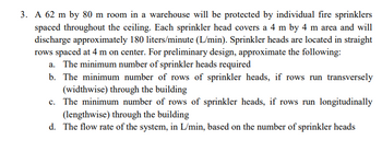 3. A 62 m by 80 m room in a warehouse will be protected by individual fire sprinklers
spaced throughout the ceiling. Each sprinkler head covers a 4 m by 4 m area and will
discharge approximately 180 liters/minute (L/min). Sprinkler heads are located in straight
rows spaced at 4 m on center. For preliminary design, approximate the following:
a. The minimum number of sprinkler heads required
b. The minimum number of rows of sprinkler heads, if rows run transversely
(widthwise) through the building
c. The minimum number of rows of sprinkler heads, if rows run longitudinally
(lengthwise) through the building
d. The flow rate of the system, in L/min, based on the number of sprinkler heads