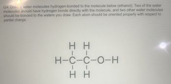 Q4: Draw 4 water molecules hydrogen-bonded to the molecule below (ethanol). Two of the water
molecules should have hydrogen bonds directly with the molecule, and two other water molecules
should be bonded to the waters you draw. Each atom should be oriented properly with respect to
partial charge.
HH
H-C-C-O-H
HH