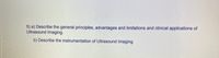5) a) Describe the general principles, advantages and limitations and clinical applications of
Ultrasound Imaging.
b) Describe the instrumentation of Ultrasound Imaging
