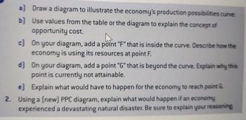 a) Draw a diagram to illustrate the economy's production possibilities curve.
b) Use values from the table or the diagram to explain the concept of
opportunity cost.
c) On your diagram, add a point "F" that is inside the curve. Describe how the
economy is using its resources at point F.
d] On your diagram, add a point "G" that is beyond the curve. Explain why this
point is currently not attainable.
e) Explain what would have to happen for the economy to reach point G.
2. Using a (new) PPC diagram, explain what would happen if an economy
experienced a devastating natural disaster. Be sure to explain your reasoning