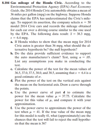 8.104 Gas mileage of the Honda Civic. According to the
Environmental Protection Agency (EPA) Fuel Economy
Guide, the 2014 Honda Civic automobile obtains a mean of
36 miles per gallon (mpg) on the highway. Suppose Honda
claims that the EPA has underestimated the Civic's mile-
age. To support its assertion, the company selects n = 50
model 2014 Civic cars and records the mileage obtained
for each car over a driving course similar to the one used
by the EPA. The following data result: x = 38.3 mpg,
s = 6.4 mpg.
a. If Honda wishes to show that the mean mpg for 2014
Civic autos is greater than 36 mpg, what should the al-
ternative hypothesis be? the null hypothesis?
b. Do the data provide sufficient evidence to support
the auto manufacturer's claim? Test, using a = .05.
List any assumptions you make in conducting the
test.
c. Calculate the power of the test for the mean values of
36.5, 37.0, 37.5, 38.0, and 38.5, assuming that s = 6.4 is a
good estimate of σ.
d. Plot the power of the test on the vertical axis against
the mean on the horizontal axis. Draw a curve through
the points.
e. Use the power curve of part d to estimate the
power for the mean value = 37.75. Calculate the
power for this value of μ, and compare it with your
approximation.
f. Use the power curve to approximate the power of the
test when μ = 41. If the true value of the mean mpg
for this model is really 41, what (approximately) are the
chances that the test will fail to reject the null hypothe-
sis that the mean is 36?