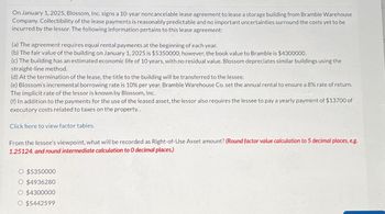 On January 1, 2025, Blossom, Inc. signs a 10-year noncancelable lease agreement to lease a storage building from Bramble Warehouse
Company. Collectibility of the lease payments is reasonably predictable and no important uncertainties surround the costs yet to be
incurred by the lessor. The following information pertains to this lease agreement:
(a) The agreement requires equal rental payments at the beginning of each year.
(b) The fair value of the building on January 1, 2025 is $5350000; however, the book value to Bramble is $4300000.
(c) The building has an estimated economic life of 10 years, with no residual value. Blossom depreciates similar buildings using the
straight-line method.
(d) At the termination of the lease, the title to the building will be transferred to the lessee.
(e) Blossom's incremental borrowing rate is 10% per year. Bramble Warehouse Co. set the annual rental to ensure a 8% rate of return.
The implicit rate of the lessor is known by Blossom, Inc.
(f) In addition to the payments for the use of the leased asset, the lessor also requires the lessee to pay a yearly payment of $13700 of
executory costs related to taxes on the property..
Click here to view factor tables.
From the lessee's viewpoint, what will be recorded as Right-of-Use Asset amount? (Round factor value calculation to 5 decimal places, eg
1.25124. and round intermediate calculation to O decimal places.)
O $5350000
O $4936280
O $4300000
O $5442599