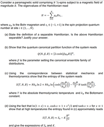 Consider a paramagnetic solid comprising N 12-spins subject to a magnetic field of
magnitude B. The eigenvalues of the Hamiltonian read
N
H
-ΣHBBSi,
i=1
where μg is the Bohr magneton and s¡ € {−1, +1} is the spin projection quantum
number at site i E {1,.., N}.
(a) State the definition of a separable Hamiltonian. Is the above Hamiltonian
separable? Justify your answer.
(b) Show that the quantum canonical partition function of the system reads
Q(N, B, B) = [2 cosh (BugB)],
where ß is the parameter setting the canonical ensemble family of
distributions.
and
(c) Using the correspondence between statistical mechanics
thermodynamics show that the entropy of the system reads
S(T, N, B) = Nkâ ln 2 + Nkg ln (cosh (KP)) - H
MBB
T
N tanh
(MBBY
kgT
B
where T is the absolute thermodynamic temperature and k the Boltzmann
constant.
(d) Using the fact that ln(1 + x) ≈ x, cosh x ≈ 1 + x²/2 and tanh x≈ x for x < 1
show that at high temperatures the entropy found in (c) approximately reads
S(T, N, B) ≈ So - K
B²
T²
and give the expressions of So and K.
==