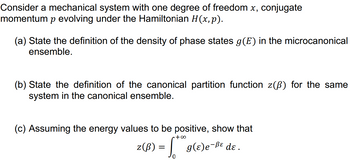 Consider a mechanical system with one degree of freedom x, conjugate
momentum p evolving under the Hamiltonian H(x, p).
(a) State the definition of the density of phase states g(E) in the microcanonical
ensemble.
(b) State the definition of the canonical partition function z(ß) for the same
system in the canonical ensemble.
(c) Assuming the energy values to be positive, show that
•+∞
z (B) = S₁
g(ɛ)e-ße dɛ.