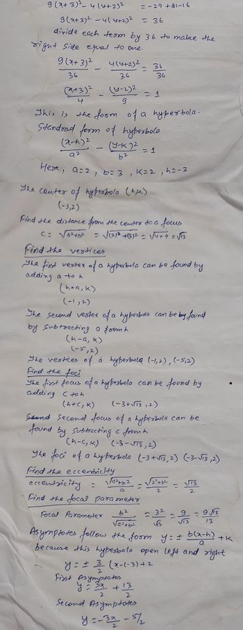 9 (x+3)² - 4(4+2)²
9(2+3)² -4(y+2)² = 36
divide each term by 36 to make the
right side equal to one.
9 (x+3)²
36
(2+3)²
4
1
(x-4)²
92
4(५+2)2
36
(y-2)2
9
This is the form of a hyperbola.
Standrad form of hyperbolo
(Y-K 2²
b2
= -29 +81-16
Here, a=2, b= 3, K=2, h=-3
The center of hyperbola (hik)
(-3,2)
Find the distance from the center to a focus
<= √6²45²
= √(²)² + (3)² = √√4+9 =√13
Find the eccentricity
eccentricity =
Find the focal parameter
Focal Parameter
36
= 1
Find the vertices
The first vertex of a hyperbola can be found by
adding a to h
(h+a, k)
(-1,2)
19²+52
= 1
The second vestex of a hyperbola can be by found
by Subtracting a from h
(n-a, k)
36
(-5,2)
The vertices of a hyperbola (-1,2), (-5,2)
Find the foci
The first focus of a hyperbola can be found by
adding (toh
(h+(₂ k)
(-3+√√13,2)
Seond second focus of a hyperbola
found by Subtracting c from h
(h-C, K) (-3-√√13, 2)
The foci of a hyperbola (-3+√73, 2) (-3-√73,2)
First Asymptotes
y = 3x + 13
2
2
Second Asymptates
y = ± 3 (x-(-3)+2
2
√√/2²+32
2
62
=32
√a²+5²
113
Asymptotes follow the form y: I bla-h)
+
because this hyperbola open left and right
a
y=-321-57/2
can be
2
=9/13
13
+K