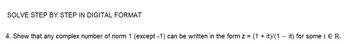 SOLVE STEP BY STEP IN DIGITAL FORMAT
4. Show that any complex number of norm 1 (except -1) can be written in the form z = (1 + it)/(1 - it) for some t E R.