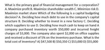 What is the primary goal of financial management for a corporation?
A. Maximize profit B. Maximize shareholder wealth C. Minimize risk D.
Maximize market share Which of the following is a capital budgeting
decision? A. Deciding how much debt to use in the company's capital
structure B. Deciding whether to invest in a new factory C. Deciding
which suppliers to use D. Deciding how much cash to keep on hand A
company purchased inventory worth $50,000 and incurred freight
charges of $3,000. The company also spent $2,000 on office supplies
and received a discount of 5% on the inventory purchase. What is the
total cost of inventory? A) $47,500 B) $50,350 C) $53,000 D) $55,000