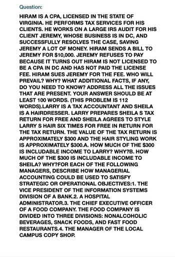 Question:
HIRAM IS A CPA, LICENSED IN THE STATE OF
VIRGINIA. HE PERFORMS TAX SERVICES FOR HIS
CLIENTS. HE WORKS ON A LARGE IRS AUDIT FOR HIS
CLIENT JEREMY, WHOSE BUSINESS IS IN DC, AND
SUCCESSFULLY RESOLVES THE CASE, SAVING
JEREMY A LOT OF MONEY. HIRAM SENDS A BILL TO
JEREMY FOR $10,000. JEREMY REFUSES TO PAY
BECAUSE IT TURNS OUT HIRAM IS NOT LICENSED TO
BE A CPA IN DC AND HAS NOT PAID THE LICENSE
FEE. HIRAM SUES JEREMY FOR THE FEE. WHO WILL
PREVAIL? WHY? WHAT ADDITIONAL FACTS, IF ANY,
DO YOU NEED TO KNOW? ADDRESS ALL THE ISSUES
THAT ARE PRESENT. YOUR ANSWER SHOULD BE AT
LEAST 100 WORDS. (THIS PROBLEM IS 112
WORDS).LARRY IS A TAX ACCOUNTANT AND SHEILA
IS A HAIRDRESSER. LARRY PREPARES SHEILA S TAX
RETURN FOR FREE AND SHEILA AGREES TO STYLE
LARRY S HAIR SIX TIMES FOR FREE IN RETURN FOR
THE TAX RETURN. THE VALUE OF THE TAX RETURN IS
APPROXIMATELY $300 AND THE HAIR STYLING WORK
IS APPROXIMATELY $300.A. HOW MUCH OF THE $300
IS INCLUDABLE INCOME TO LARRY? WHY?B. HOW
MUCH OF THE $300 IS INCLUDABLE INCOME TO
SHEILA? WHY?FOR EACH OF THE FOLLOWING
MANAGERS, DESCRIBE HOW MANAGERIAL
ACCOUNTING COULD BE USED TO SATISFY
STRATEGIC OR OPERATIONAL OBJECTIVES:1. THE
VICE PRESIDENT OF THE INFORMATION SYSTEMS
DIVISION OF A BANK.2. A HOSPITAL
ADMINISTRATOR.3. THE CHIEF EXECUTIVE OFFICER
OF A FOOD COMPANY. THE FOOD COMPANY IS
DIVIDED INTO THREE DIVISIONS: NONALCOHOLIC
BEVERAGES, SNACK FOODS, AND FAST FOOD
RESTAURANTS.4. THE MANAGER OF THE LOCAL
CAMPUS COPY SHOP.