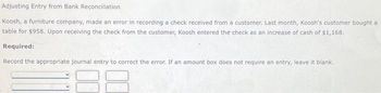 Adjusting Entry from Bank Reconciliation
Koosh, a furniture company, made an error in recording a check received from a customer. Last month, Koosh's customer bought a
table for $958. Upon receiving the check from the customer, Koosh entered the check as an increase of cash of $1,168.
Required:
Record the appropriate journal entry to correct the error. If an amount box does not require an entry, leave it blank.