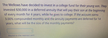 The Mellows have decided to invest in a college fund for their young son. They
invested $30,000 in a deferred annuity that will pay their son at the beginning
of every month for 4 years, while he goes to college. If the account earns
3.00% compounded monthly and the annuity payments are deferred for 14
years, what will be the size of the monthly payments?
Round to the nearest cent