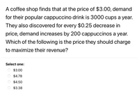 ### Maximizing Revenue for a Coffee Shop

A coffee shop finds that at the price of $3.00, the demand for their popular cappuccino drink is 3,000 cups per year. They also discovered that for every $0.25 decrease in price, demand increases by 200 cappuccinos per year. 

**Question:**
Which of the following is the price they should charge to maximize their revenue?

**Options:**

- $3.00
- $4.78
- $4.50
- $3.38