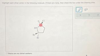 Highlight each chiral center in the following molecule. If there are none, then check the box under the drawing area.
There are no chiral centers.
HN
Br
Br
Cl
X