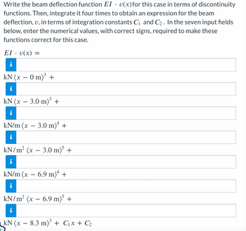 Write the beam deflection function EI v(x) for this case in terms of discontinuity
functions. Then, integrate it four times to obtain an expression for the beam
deflection, u, in terms of integration constants C₁ and C₂. In the seven input fields
below, enter the numerical values, with correct signs, required to make these
functions correct for this case.
EI u(x) =
i
kN (x − 0 m)³ +
kN (x 3.0 m)³ +
kN/m (x − 3.0 m)4 +
kN/m² (x 3.0 m)³ +
kN/m (x − 6.9 m)ª +
kN/m² (x − 6.9 m)³ +
kN (x 8.3 m)³ + C₁x + C₂