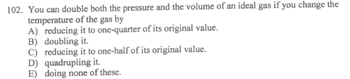 102. You can double both the pressure and the volume of an ideal gas if you change the
temperature of the gas by
A) reducing it to one-quarter of its original value.
B) doubling it.
C) reducing it to one-half of its original value.
D) quadrupling it.
E) doing none of these.