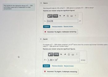 The half-life for the radioactive decay of U-238
is 4.5 billion years and is independent of initial
concentration.
D
Part A
How long will it take for 10% of the U-238 atoms in a sample of U-238 to decay?
Express your answer using two significant figures.
195] ΑΣΦ
t = 0.638
Submit Previous Answers Request Answer
* Incorrect; Try Again; 4 attempts remaining
Part B
?
196] ΑΣΦΑ
N = 1.88. 10°
If a sample of U-238 initially contained 1.4x108 atoms when the universe was formed 13,8 billion years a
many U-238 atoms will it contain today?
Express your answer using two significant figures.
Submit Previous Answers Request Answer
?
5.
X Incorrect; Try Again; 3 attempts remaining
atoms.