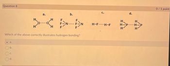 Question 8
a.
b.
C.
H
d.
H
O
a.
O
H
H
F
F-N
F
b.
Which of the above correctly illustrates hydrogen bonding?
********
F
F
N
C.
H-FH-F
H
H. P
H
d.
H
H
P
1
0/1 point